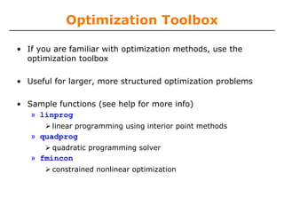 Optimization Toolbox

• If you are familiar with optimization methods, use the
  optimization toolbox

• Useful for larger, more structured optimization problems

• Sample functions (see help for more info)
   » linprog
        linear programming using interior point methods
   » quadprog
        quadratic programming solver
   » fmincon
        constrained nonlinear optimization
 
