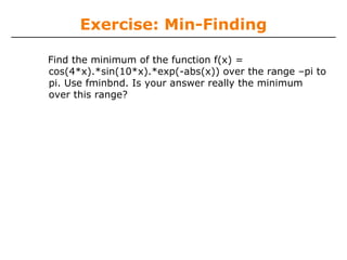 Exercise: Min-Finding

Find the minimum of the function f(x) =
cos(4*x).*sin(10*x).*exp(-abs(x)) over the range –pi to
pi. Use fminbnd. Is your answer really the minimum
over this range?
 