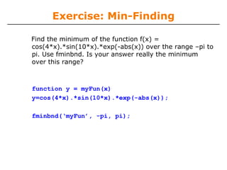 Exercise: Min-Finding

Find the minimum of the function f(x) =
cos(4*x).*sin(10*x).*exp(-abs(x)) over the range –pi to
pi. Use fminbnd. Is your answer really the minimum
over this range?



function y = myFun(x)
y=cos(4*x).*sin(10*x).*exp(-abs(x));

fminbnd(‘myFun’, -pi, pi);
 