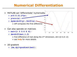 Numerical Differentiation
                                                1

• MATLAB can 'differentiate' numerically
                                       0.8


   » x=0:0.01:2*pi;                    0.6

                                       0.4
   » y=sin(x);                         0.2

   » dydx=diff(y)./diff(x);              0


         diff computes the first difference   -0.2

                                              -0.4

                                              -0.6

• Can also operate on matrices                -0.8

   » mat=[1 3 5;4 8 6];                        -1
                                                     0   100   200   300   400   500   600   700

   » dm=diff(mat,1,2)
         first difference of mat along the 2nd dimension, dm=[2 2;4 -2]
         see help for more details


• 2D gradient
   » [dx,dy]=gradient(mat);
 