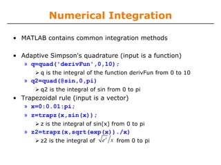Numerical Integration

• MATLAB contains common integration methods

• Adaptive Simpson's quadrature (input is a function)
   » q=quad('derivFun',0,10);
         q is the integral of the function derivFun from 0 to 10
   » q2=quad(@sin,0,pi)
         q2 is the integral of sin from 0 to pi
• Trapezoidal rule (input is a vector)
   » x=0:0.01:pi;
   » z=trapz(x,sin(x));
         z is the integral of sin(x) from 0 to pi
   » z2=trapz(x,sqrt(exp(x))./x)
                               x
        z2 is the integral of e x from 0 to pi
 
