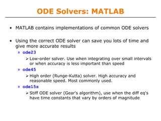 ODE Solvers: MATLAB

• MATLAB contains implementations of common ODE solvers

• Using the correct ODE solver can save you lots of time and
  give more accurate results
   » ode23
        Low-order solver. Use when integrating over small intervals
        or when accuracy is less important than speed
   » ode45
        High order (Runge-Kutta) solver. High accuracy and
        reasonable speed. Most commonly used.
   » ode15s
        Stiff ODE solver (Gear's algorithm), use when the diff eq's
        have time constants that vary by orders of magnitude
 