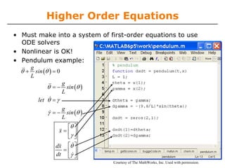 Higher Order Equations
• Must make into a system of first-order equations to use
  ODE solvers
• Nonlinear is OK!
• Pendulum example:
       g
  &&
  θ+     sin (θ ) = 0
       L
                        g
              &&
              θ =−        sin (θ )
                        L
               &
          let θ = γ
                        g
               γ& = −     sin (θ )
                        L
                   v ⎡θ ⎤
                   x=⎢ ⎥
                      ⎣γ ⎦
                   v    &
                  dx ⎡θ ⎤
                     =⎢ ⎥
                  dt ⎣γ& ⎦
                                     Courtesy of The MathWorks, Inc. Used with permission.
 