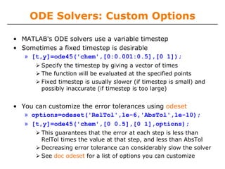 ODE Solvers: Custom Options

• MATLAB's ODE solvers use a variable timestep
• Sometimes a fixed timestep is desirable
   » [t,y]=ode45('chem',[0:0.001:0.5],[0 1]);
       Specify the timestep by giving a vector of times
       The function will be evaluated at the specified points
       Fixed timestep is usually slower (if timestep is small) and
       possibly inaccurate (if timestep is too large)


• You can customize the error tolerances using odeset
   » options=odeset('RelTol',1e-6,'AbsTol',1e-10);
   » [t,y]=ode45('chem',[0 0.5],[0 1],options);
       This guarantees that the error at each step is less than
       RelTol times the value at that step, and less than AbsTol
       Decreasing error tolerance can considerably slow the solver
       See doc odeset for a list of options you can customize
 