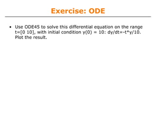 Exercise: ODE

• Use ODE45 to solve this differential equation on the range
  t=[0 10], with initial condition y(0) = 10: dy/dt=-t*y/10.
  Plot the result.
 