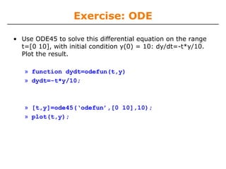 Exercise: ODE

• Use ODE45 to solve this differential equation on the range
  t=[0 10], with initial condition y(0) = 10: dy/dt=-t*y/10.
  Plot the result.

   » function dydt=odefun(t,y)
   » dydt=-t*y/10;



   » [t,y]=ode45(‘odefun’,[0 10],10);
   » plot(t,y);
 