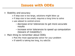Issues with ODEs

• Stability and accuracy
        if step size is too large, solutions might blow up
        if step size is too small, requires a long time to solve
        use odeset to control errors
          – decrease error tolerances to get more accurate
            results
          – increase error tolerances to speed up computation
            (beware of instability!)
• Main thing to remember about ODEs
        Pick the most appropriate solver for your problem
        If ode45 is taking too long, try ode15s
 
