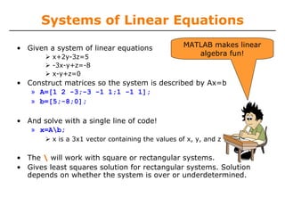 Systems of Linear Equations

• Given a system of linear equations              MATLAB makes linear
         x+2y-3z=5
                                                     algebra fun!
         -3x-y+z=-8
         x-y+z=0
• Construct matrices so the system is described by Ax=b
   » A=[1 2 -3;-3 -1 1;1 -1 1];
   » b=[5;-8;0];

• And solve with a single line of code!
   » x=Ab;
         x is a 3x1 vector containing the values of x, y, and z

• The  will work with square or rectangular systems.
• Gives least squares solution for rectangular systems. Solution
  depends on whether the system is over or underdetermined.
 