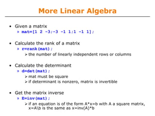 More Linear Algebra

• Given a matrix
   » mat=[1 2 -3;-3 -1 1;1 -1 1];

• Calculate the rank of a matrix
   » r=rank(mat);
        the number of linearly independent rows or columns

• Calculate the determinant
   » d=det(mat);
        mat must be square
        if determinant is nonzero, matrix is invertible

• Get the matrix inverse
   » E=inv(mat);
        if an equation is of the form A*x=b with A a square matrix,
        x=Ab is the same as x=inv(A)*b
 