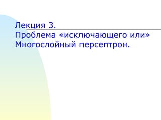 Лекция  3 .   Проблема «исключающего или» Многослойный персептрон. 