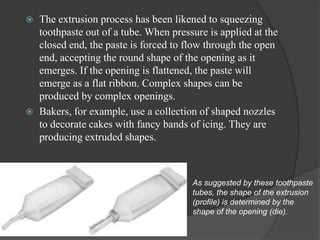    The extrusion process has been likened to squeezing
    toothpaste out of a tube. When pressure is applied at the
    closed end, the paste is forced to flow through the open
    end, accepting the round shape of the opening as it
    emerges. If the opening is flattened, the paste will
    emerge as a flat ribbon. Complex shapes can be
    produced by complex openings.
   Bakers, for example, use a collection of shaped nozzles
    to decorate cakes with fancy bands of icing. They are
    producing extruded shapes.



                                        As suggested by these toothpaste
                                        tubes, the shape of the extrusion
                                        (profile) is determined by the
                                        shape of the opening (die).
 