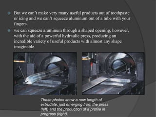    But we can’t make very many useful products out of toothpaste
    or icing and we can’t squeeze aluminum out of a tube with your
    fingers.
   we can squeeze aluminum through a shaped opening, however,
    with the aid of a powerful hydraulic press, producing an
    incredible variety of useful products with almost any shape
    imaginable.




                  These photos show a new length of
                  extrudate, just emerging from the press
                  (left) and the production of a profile in
                  progress (right).
 