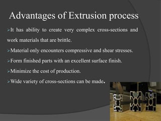 Advantages of Extrusion process
It   has ability to create very complex cross-sections and
work materials that are brittle.
Material only   encounters compressive and shear stresses.
Form    finished parts with an excellent surface finish.
Minimize the    cost of production.
Wide   variety of cross-sections can be made.
 