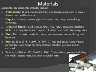 Materials
Metals that are commonly extruded include
   Aluminium: it is the most commonly extruded material. used to make s
    frames, rails, and heat sinks
   Copper: It is used to make pipe, wire, rods, bars, tubes, and welding
    electrodes.
   Lead and Tin: It is used to make pipes, wire, tubes, and cable sheathing.
    Molten lead may also be used in place of billets on vertical extrusion presses
   Zinc: Used to make rods, bar, tubes, hardware components, fitting, and
    handrails.
   Steel (1825 to 2375 F (1000 to 1300 C)) rods and tracks. Usually plain
    carbon steel is extruded, but alloy steel and stainless steel can also be
    extruded.
   Titanium (1100 to 1825 F (600 to 1000 C) aircraft components including
    seat tracks, engine rings, and other structural parts.
 