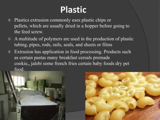 Plastic
 Plastics extrusion commonly uses plastic chips or
  pellets, which are usually dried in a hopper before going to
  the feed screw.
 A multitude of polymers are used in the production of plastic
  tubing, pipes, rods, rails, seals, and sheets or films
 Extrusion has application in food processing. Products such
  as certain pastas many breakfast cereals premade
  cookie,, jalebi some french fries certain baby foods dry pet
  food.
 