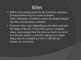Billet
   Billet is the starting stock for the extrusion operation.
    Extrusion billet may be a solid or hollow
    form, commonly cylindrical, and is the length charged
    into the extrusion press container.
   Extrusion rates vary, depending on the alloy used and
    the shape of the die. A hard alloy, given a complex
    shape, may emerge from the press as slowly as one or
    two feet per minute; a soft alloy taking on a simple
    shape may be extruded at a rate of 180 feet per
    minute, or even faster.
 