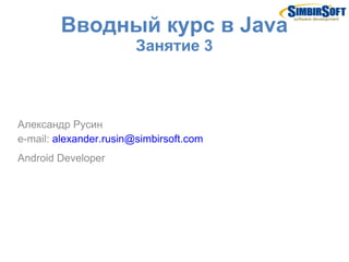 Вводный курс в Java
                        Занятие 3



Александр Русин
e-mail: alexander.rusin@simbirsoft.com
Android Developer
 