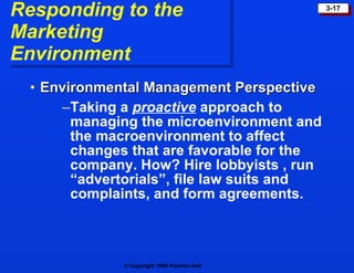 Responding to the  Marketing Environment Environmental Management Perspective  Taking a   proactive   approach to managing the microenvironment and the macroenvironment to affect changes that are favorable for the company. How? Hire lobbyists , run “advertorials”, file law suits and complaints, and form agreements.  