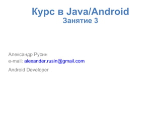 Курс в Java/Android
                       Занятие 3



Александр Русин
e-mail: alexander.rusin@gmail.com
Android Developer
 