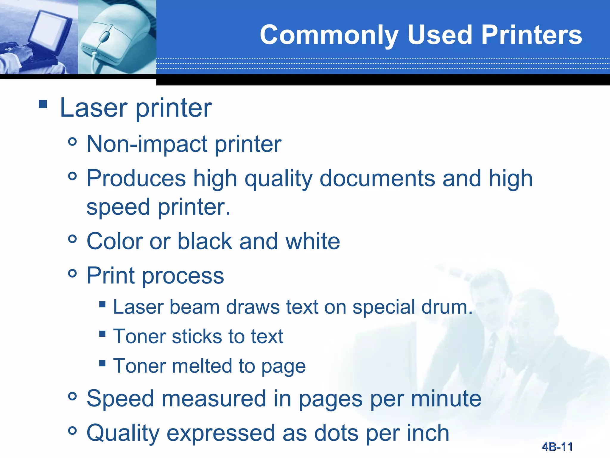 Commonly Used Printers
 Laser printer






Non-impact printer
Produces high quality documents and high
speed printer.
Color or black and white
Print process
 Laser beam draws text on special drum.
 Toner sticks to text
 Toner melted to page




Speed measured in pages per minute
Quality expressed as dots per inch

4B-11

 