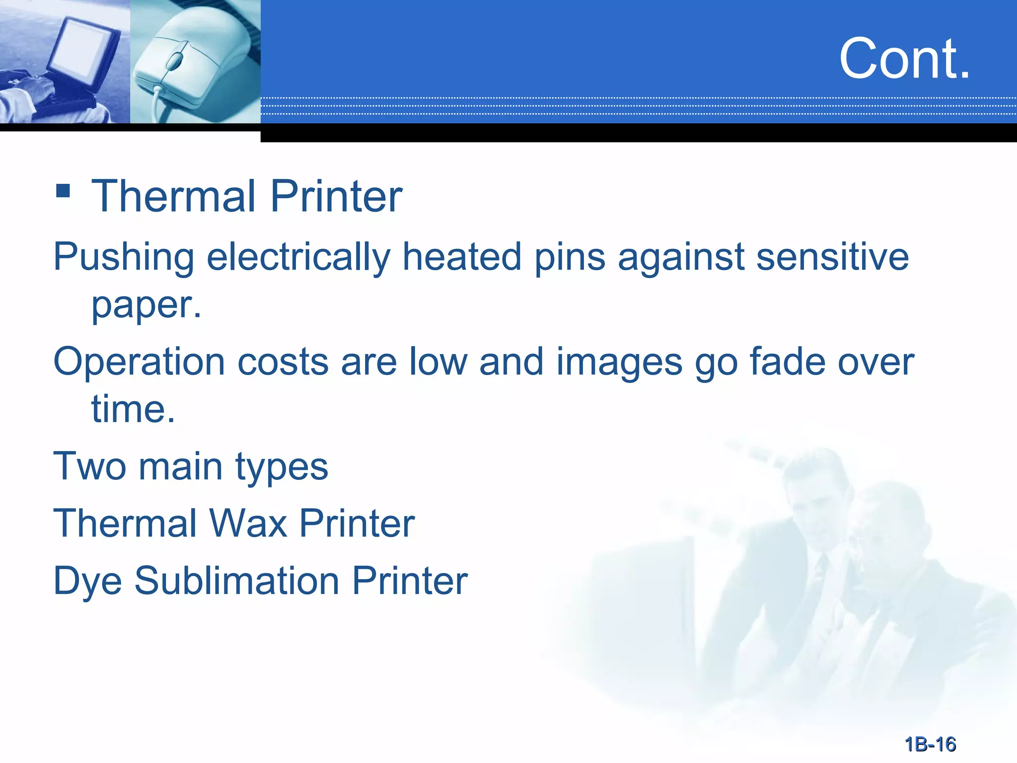 Cont.
 Thermal Printer
Pushing electrically heated pins against sensitive
paper.
Operation costs are low and images go fade over
time.
Two main types
Thermal Wax Printer
Dye Sublimation Printer

1B-16

 