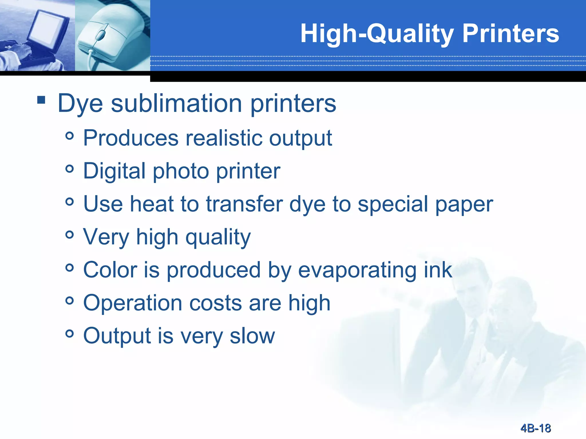 High-Quality Printers
 Dye sublimation printers








Produces realistic output
Digital photo printer
Use heat to transfer dye to special paper
Very high quality
Color is produced by evaporating ink
Operation costs are high
Output is very slow

4B-18

 