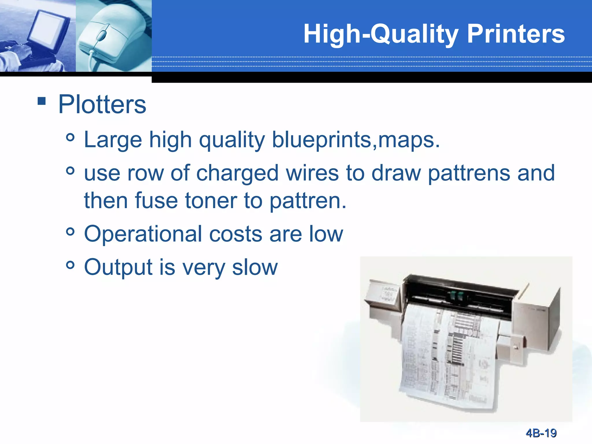 High-Quality Printers
 Plotters






Large high quality blueprints,maps.
use row of charged wires to draw pattrens and
then fuse toner to pattren.
Operational costs are low
Output is very slow

4B-19

 