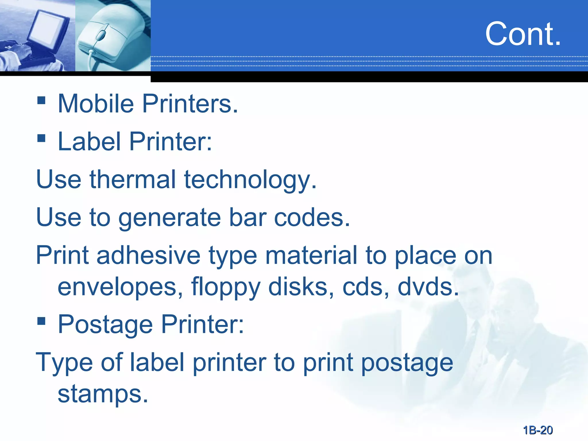 Cont.
 Mobile Printers.
 Label Printer:
Use thermal technology.
Use to generate bar codes.
Print adhesive type material to place on
envelopes, floppy disks, cds, dvds.
 Postage Printer:
Type of label printer to print postage
stamps.
1B-20

 