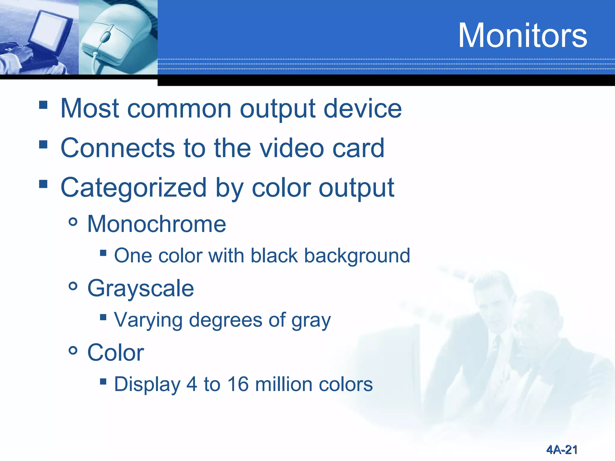Monitors
 Most common output device
 Connects to the video card
 Categorized by color output


Monochrome
 One color with black background



Grayscale
 Varying degrees of gray



Color
 Display 4 to 16 million colors
4A-21

 