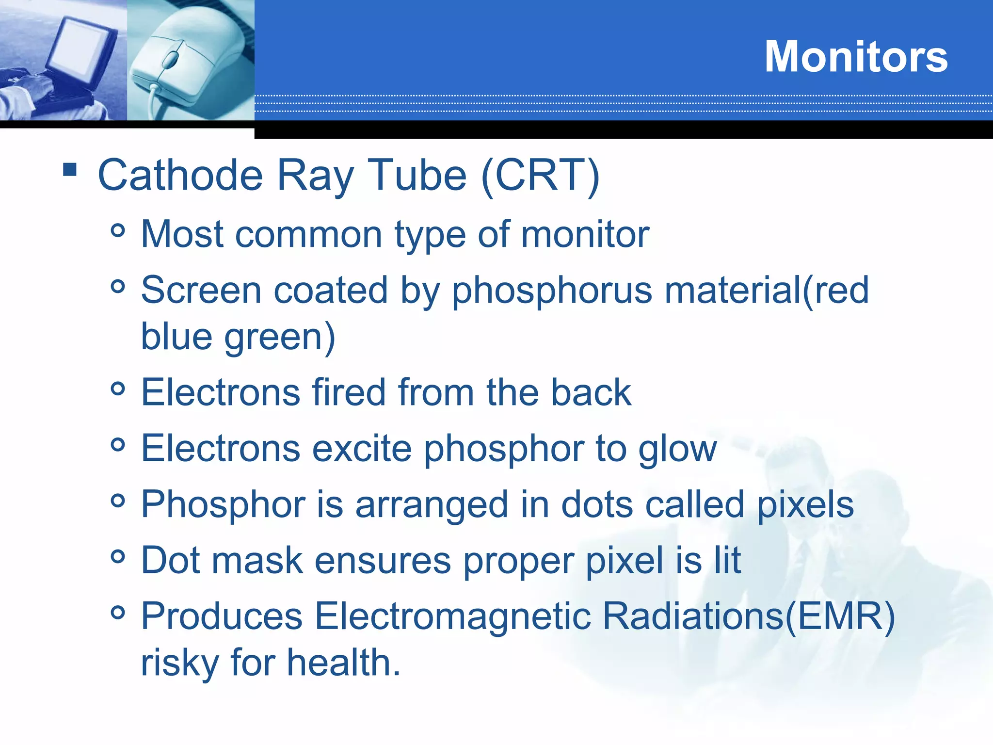 Monitors
 Cathode Ray Tube (CRT)









Most common type of monitor
Screen coated by phosphorus material(red
blue green)
Electrons fired from the back
Electrons excite phosphor to glow
Phosphor is arranged in dots called pixels
Dot mask ensures proper pixel is lit
Produces Electromagnetic Radiations(EMR)
risky for health.

 