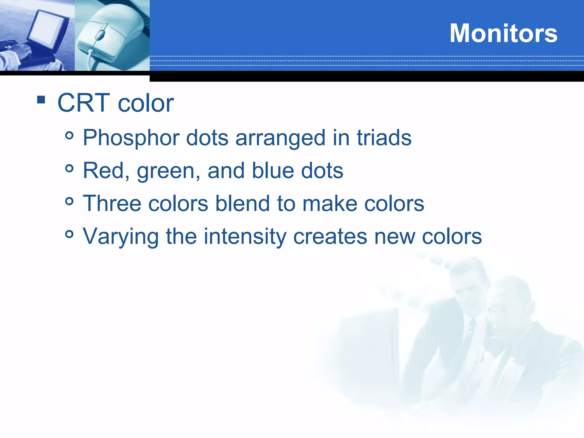 Monitors
 CRT color





Phosphor dots arranged in triads
Red, green, and blue dots
Three colors blend to make colors
Varying the intensity creates new colors

 