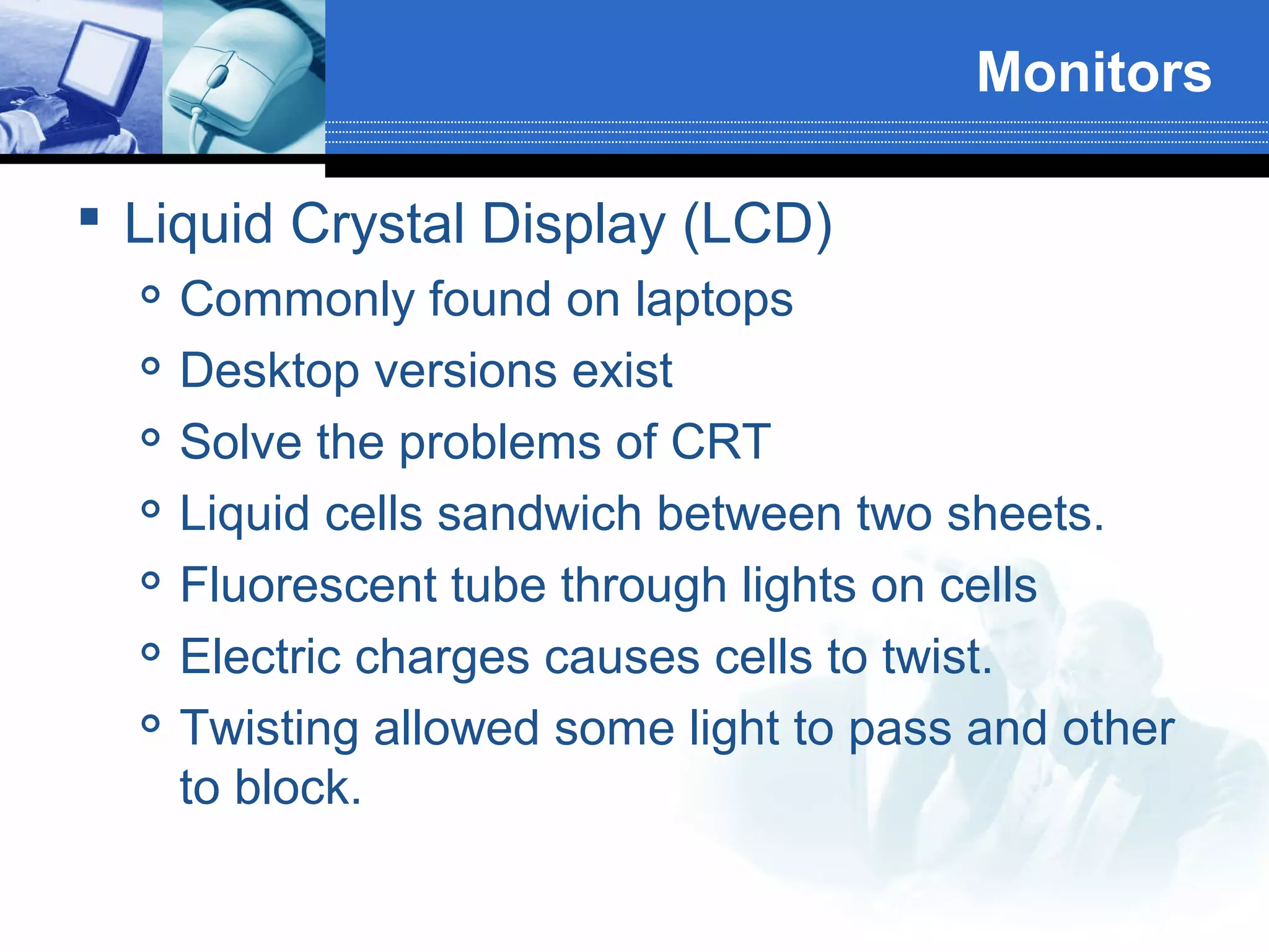 Monitors
 Liquid Crystal Display (LCD)








Commonly found on laptops
Desktop versions exist
Solve the problems of CRT
Liquid cells sandwich between two sheets.
Fluorescent tube through lights on cells
Electric charges causes cells to twist.
Twisting allowed some light to pass and other
to block.

 
