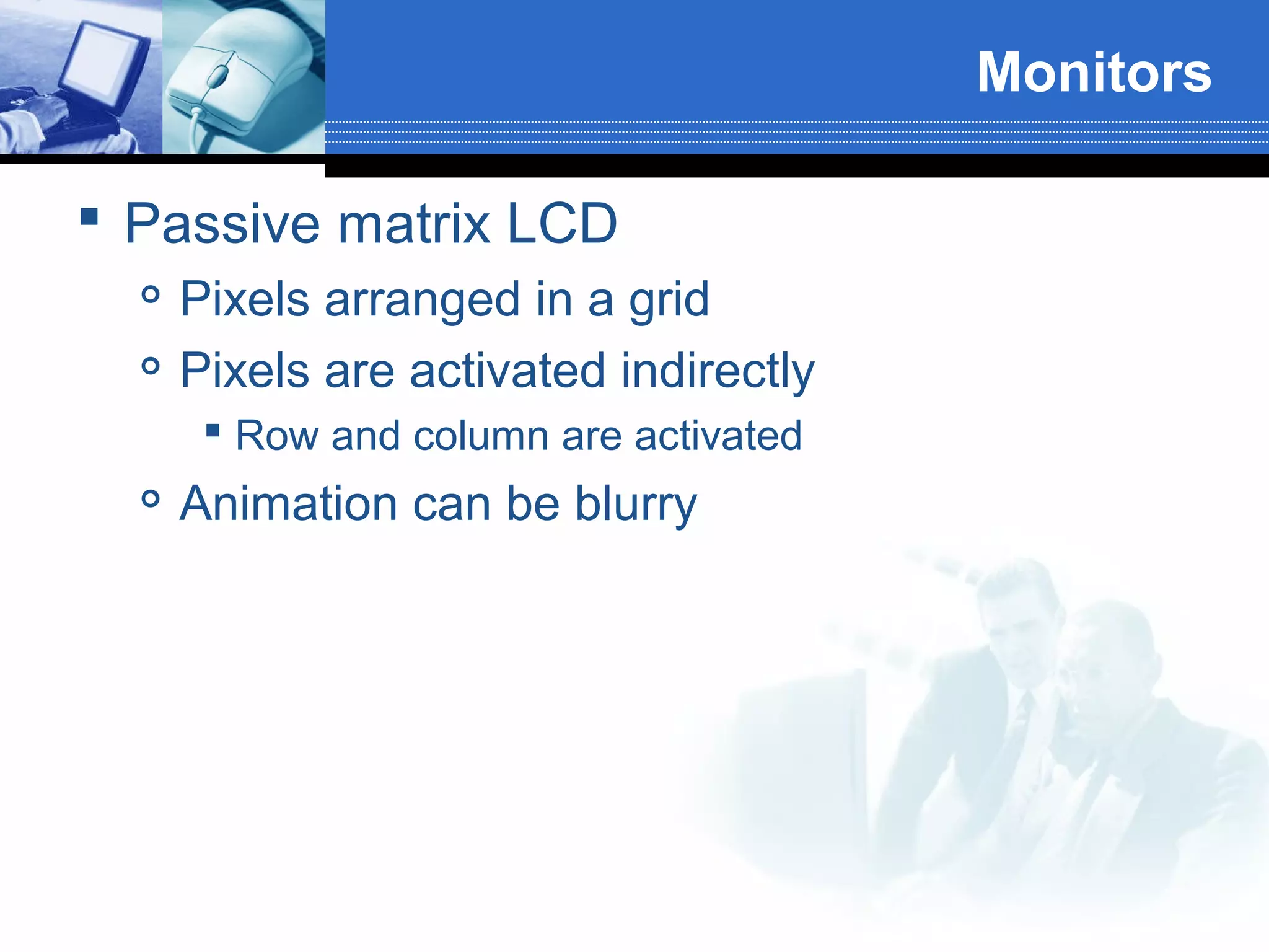 Monitors
 Passive matrix LCD



Pixels arranged in a grid
Pixels are activated indirectly
 Row and column are activated



Animation can be blurry

 