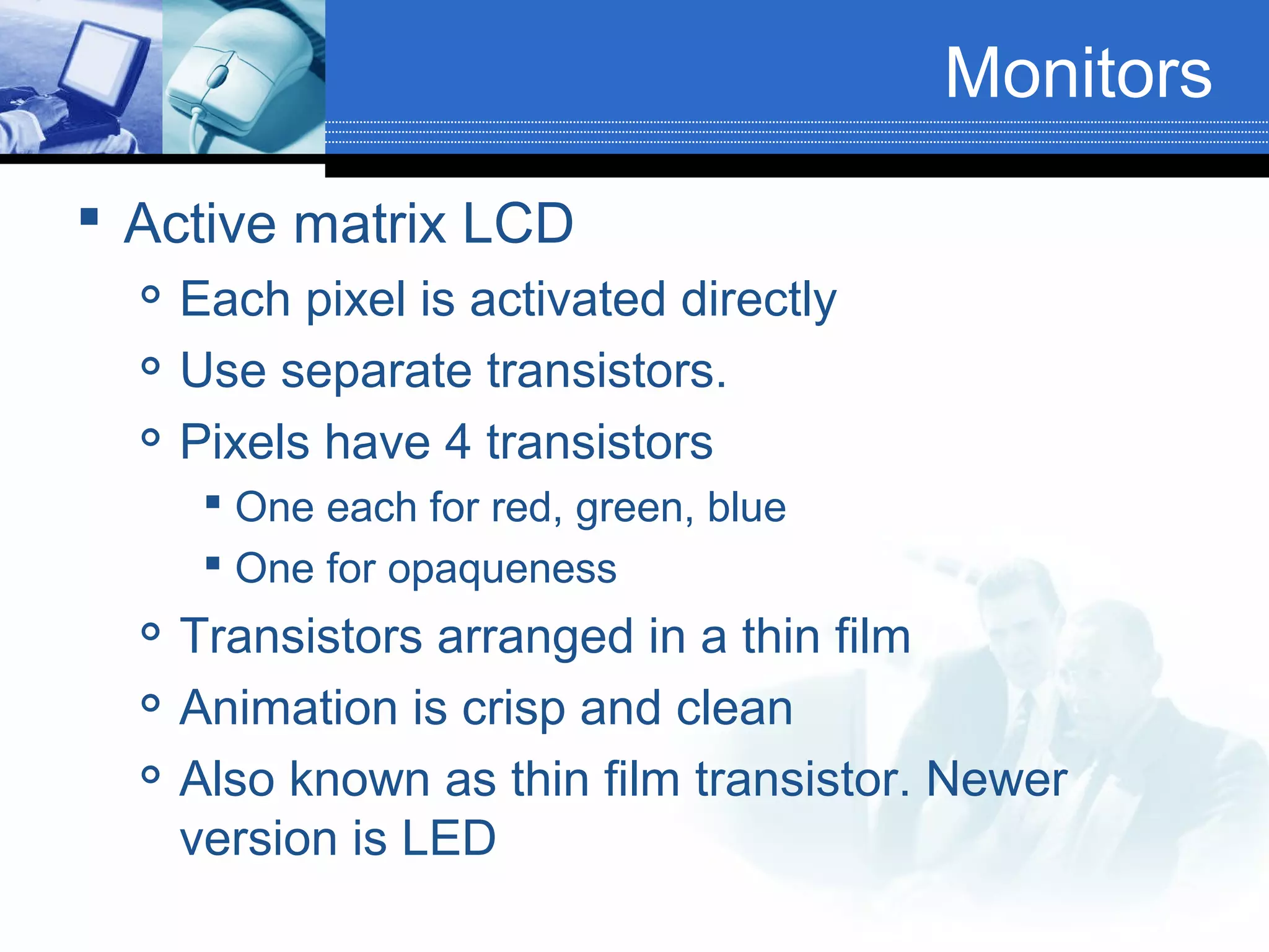Monitors
 Active matrix LCD




Each pixel is activated directly
Use separate transistors.
Pixels have 4 transistors
 One each for red, green, blue
 One for opaqueness





Transistors arranged in a thin film
Animation is crisp and clean
Also known as thin film transistor. Newer
version is LED

 
