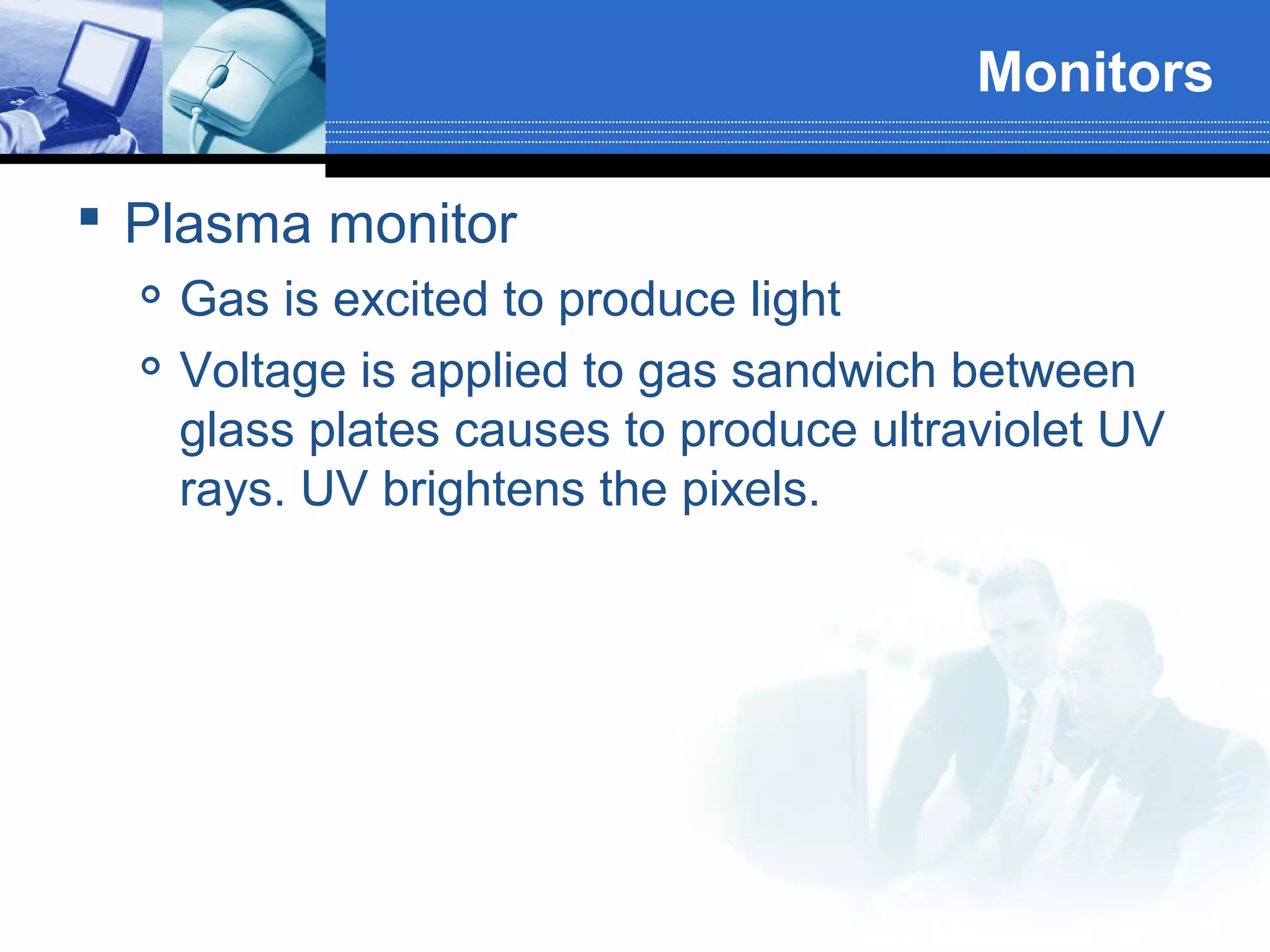 Monitors
 Plasma monitor



Gas is excited to produce light
Voltage is applied to gas sandwich between
glass plates causes to produce ultraviolet UV
rays. UV brightens the pixels.

 