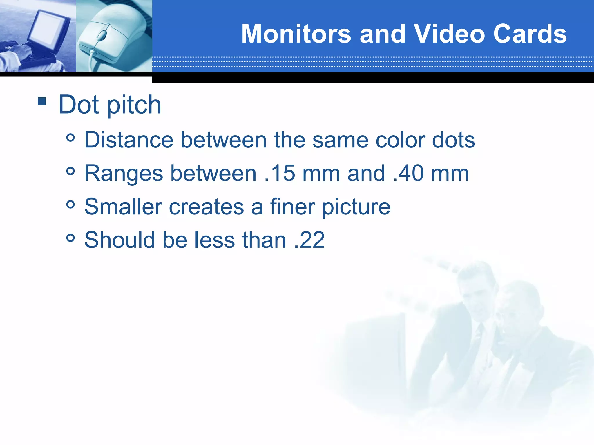 Monitors and Video Cards
 Dot pitch





Distance between the same color dots
Ranges between .15 mm and .40 mm
Smaller creates a finer picture
Should be less than .22

 