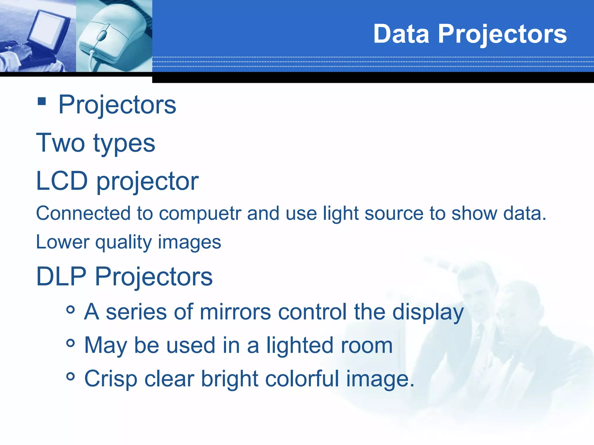 Data Projectors
 Projectors
Two types
LCD projector
Connected to compuetr and use light source to show data.
Lower quality images

DLP Projectors




A series of mirrors control the display
May be used in a lighted room
Crisp clear bright colorful image.

 