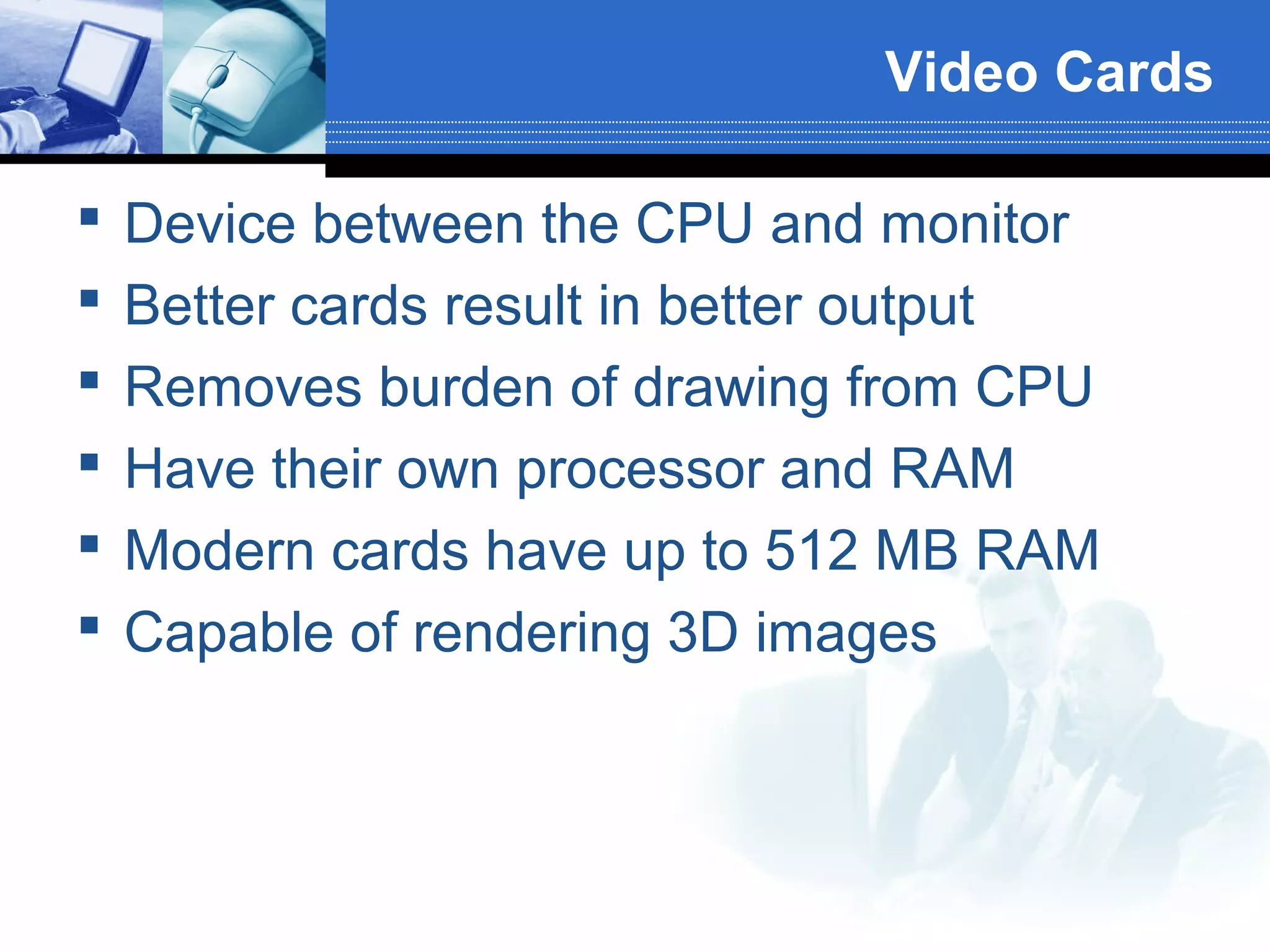 Video Cards







Device between the CPU and monitor
Better cards result in better output
Removes burden of drawing from CPU
Have their own processor and RAM
Modern cards have up to 512 MB RAM
Capable of rendering 3D images

 
