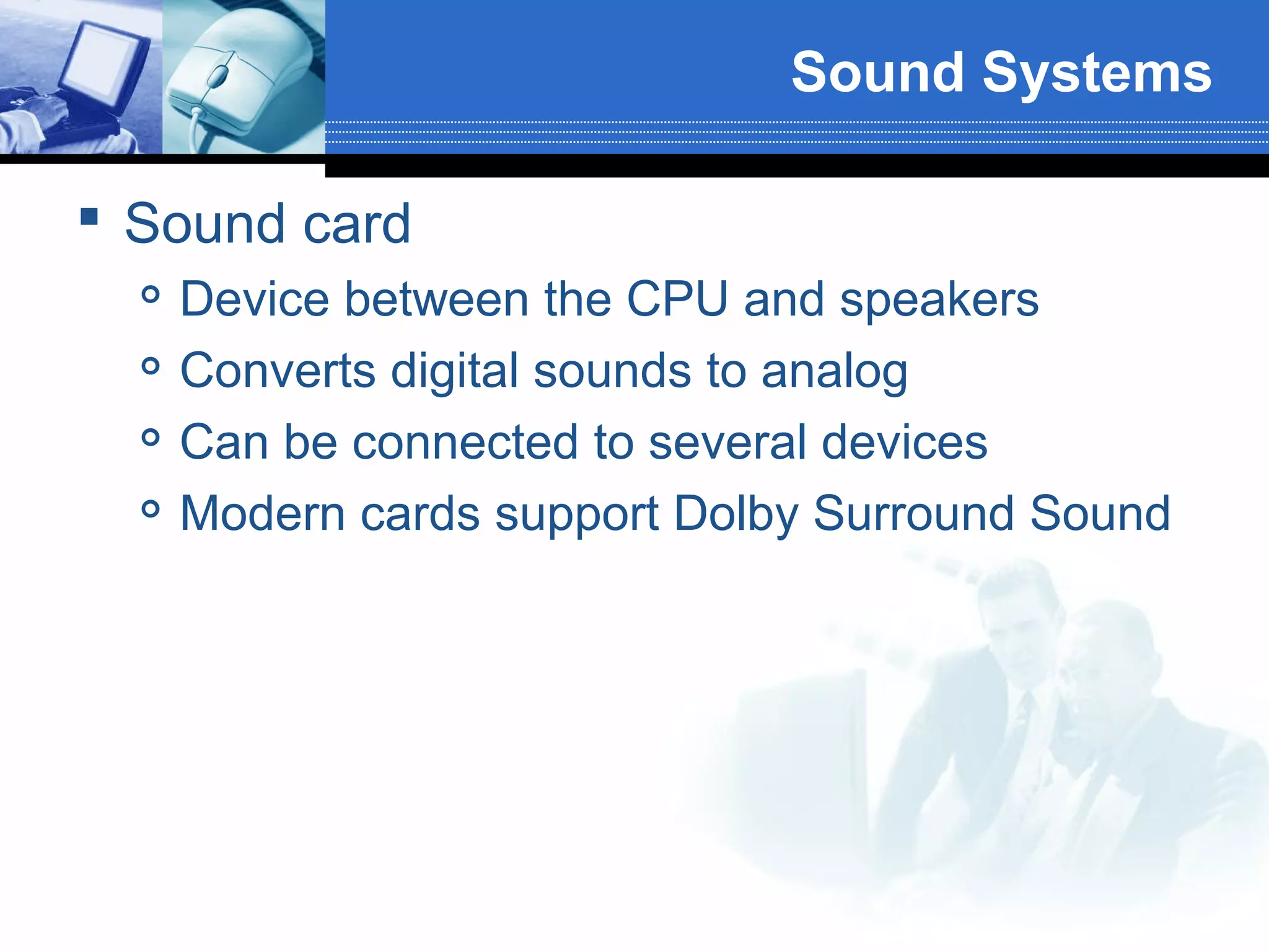 Sound Systems
 Sound card





Device between the CPU and speakers
Converts digital sounds to analog
Can be connected to several devices
Modern cards support Dolby Surround Sound

 