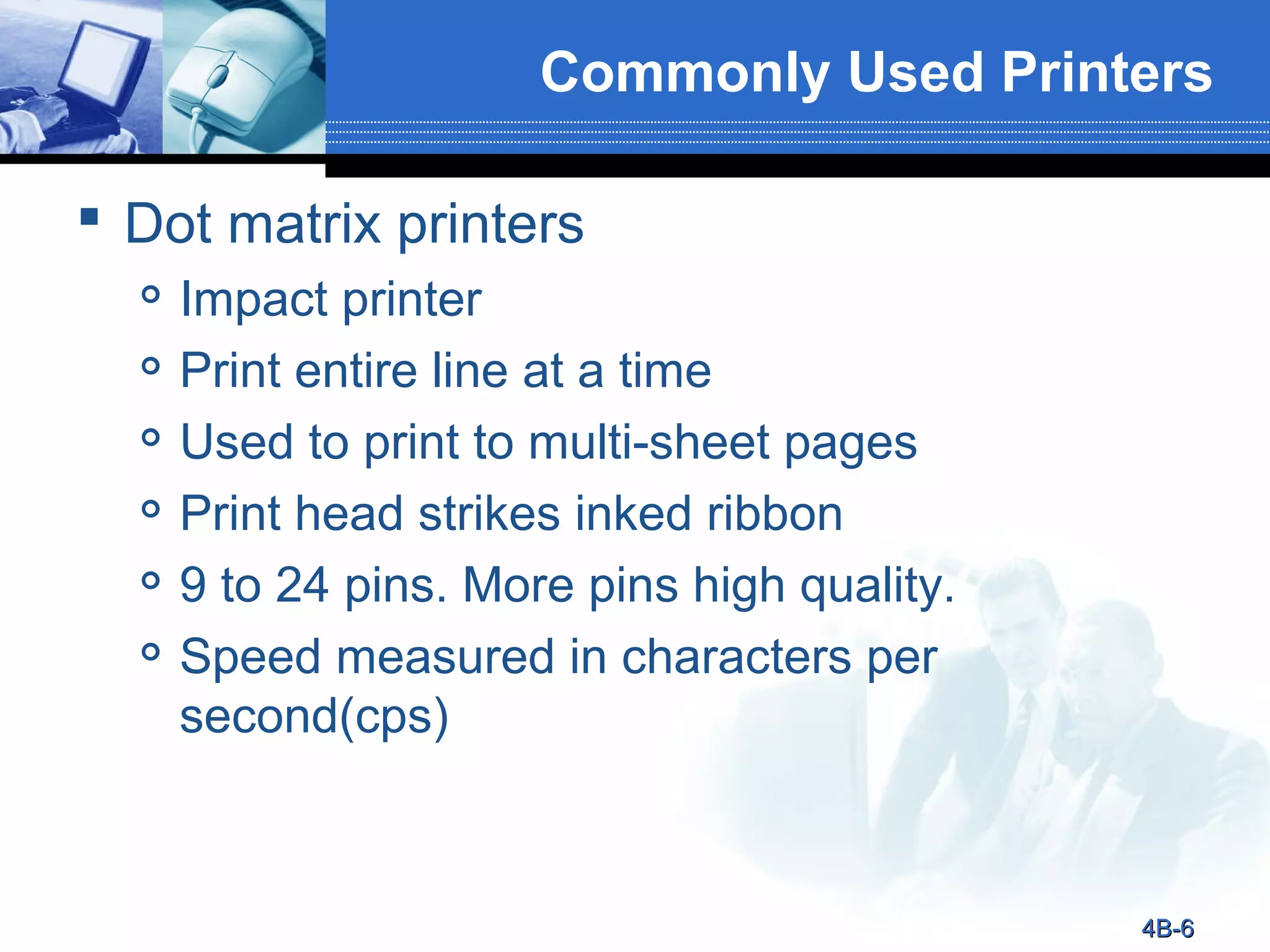 Commonly Used Printers
 Dot matrix printers







Impact printer
Print entire line at a time
Used to print to multi-sheet pages
Print head strikes inked ribbon
9 to 24 pins. More pins high quality.
Speed measured in characters per
second(cps)

4B-6

 