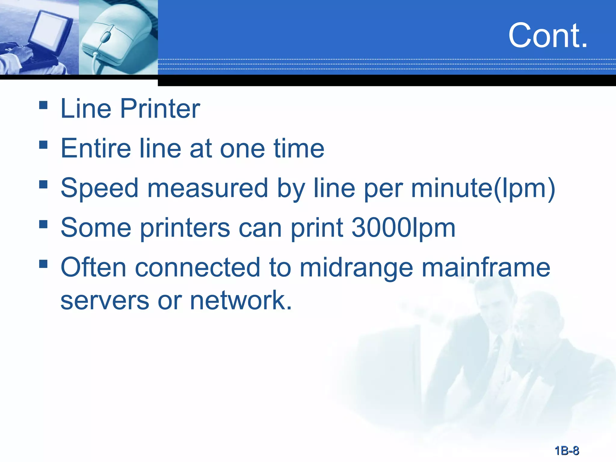 Cont.






Line Printer
Entire line at one time
Speed measured by line per minute(lpm)
Some printers can print 3000lpm
Often connected to midrange mainframe
servers or network.

1B-8

 