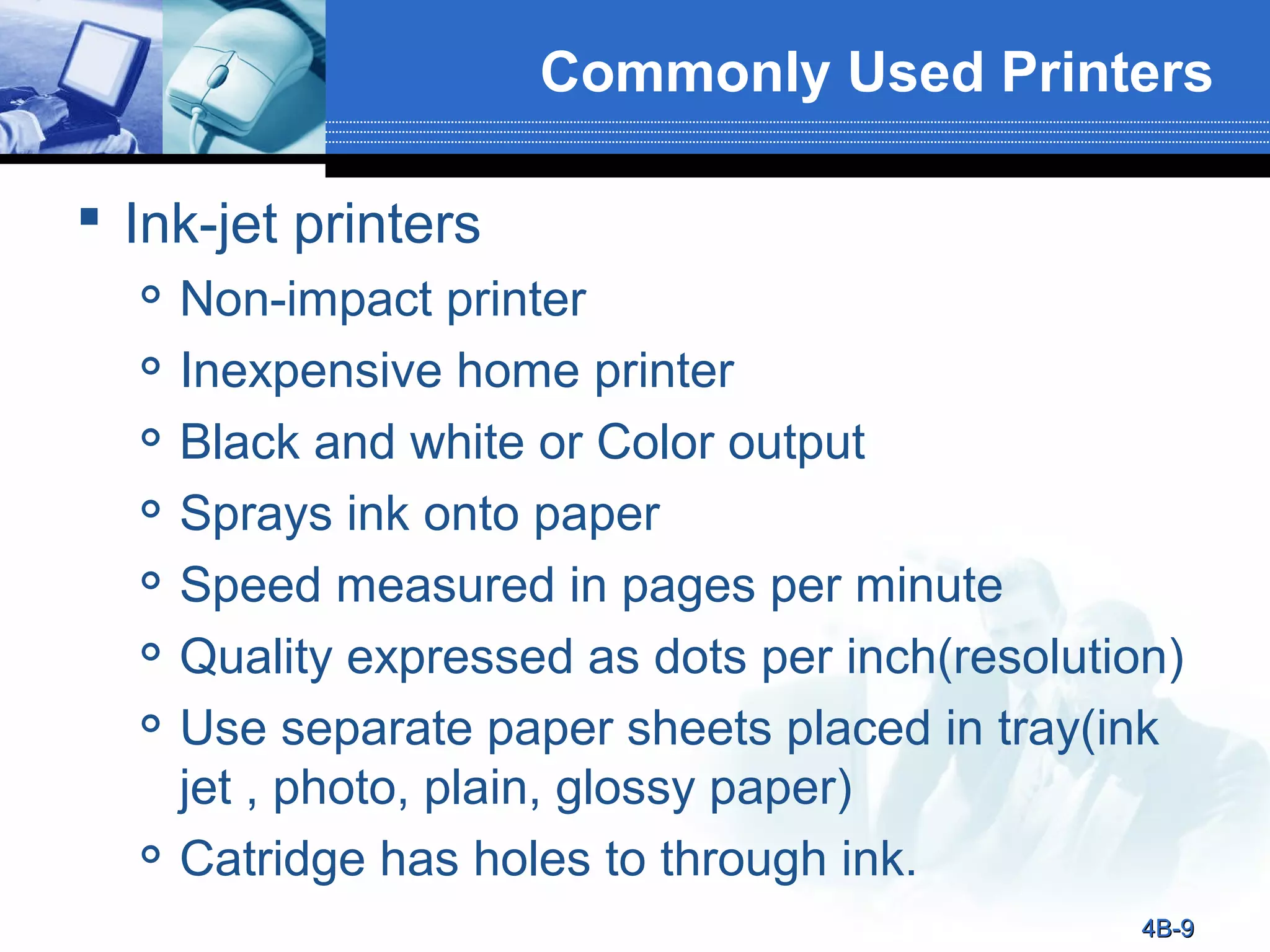 Commonly Used Printers
 Ink-jet printers










Non-impact printer
Inexpensive home printer
Black and white or Color output
Sprays ink onto paper
Speed measured in pages per minute
Quality expressed as dots per inch(resolution)
Use separate paper sheets placed in tray(ink
jet , photo, plain, glossy paper)
Catridge has holes to through ink.
4B-9

 