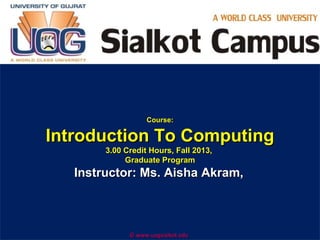 Course:

Introduction To Computing
3.00 Credit Hours, Fall 2013,
Graduate Program

Instructor: Ms. Aisha Akram,
Company

LOGO
© www.uogsialkot.edu

 