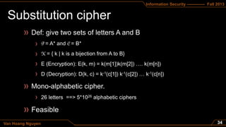 Information Security ------------- Fall 2013
Van Hoang Nguyen
= A* and = B*
= { k | k is a bijection from A to B}
E (Encryption): E(k, m) = k(m[1])k(m[2]) …. k(m[n])
D (Decryption): D(k, c) = k-1(c[1]) k-1(c[2]) … k-1(c[n])
26 letters ==> 5*1026 alphabetic ciphers
 