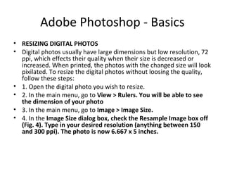 Adobe Photoshop - Basics
• RESIZING DIGITAL PHOTOS
• Digital photos usually have large dimensions but low resolution, 72
ppi, which effects their quality when their size is decreased or
increased. When printed, the photos with the changed size will look
pixilated. To resize the digital photos without loosing the quality,
follow these steps:
• 1. Open the digital photo you wish to resize.
• 2. In the main menu, go to View > Rulers. You will be able to see
the dimension of your photo
• 3. In the main menu, go to Image > Image Size.
• 4. In the Image Size dialog box, check the Resample Image box off
(Fig. 4). Type in your desired resolution (anything between 150
and 300 ppi). The photo is now 6.667 x 5 inches.
 