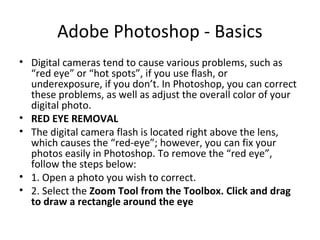 Adobe Photoshop - Basics
• Digital cameras tend to cause various problems, such as
“red eye” or “hot spots”, if you use flash, or
underexposure, if you don’t. In Photoshop, you can correct
these problems, as well as adjust the overall color of your
digital photo.
• RED EYE REMOVAL
• The digital camera flash is located right above the lens,
which causes the “red-eye”; however, you can fix your
photos easily in Photoshop. To remove the “red eye”,
follow the steps below:
• 1. Open a photo you wish to correct.
• 2. Select the Zoom Tool from the Toolbox. Click and drag
to draw a rectangle around the eye
 
