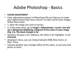Adobe Photoshop - Basics
• COLOR ADJUSTMENT
• Color adjustment options in Photoshop CS4 can help you to make
your digital photos look more natural. To color correct your images,
follow these steps:
• 1. Open the image you wish to correct.
• 2. In the main menu, go to Image > Adjustments > Levels. You will
see a dialog box displaying a diagram of the colors in your image
(Fig. 11). The black triangle is for
• shadows, the gray is for midtones, the white is for highlights. In the
Channels
• dropdown menu, you can choose between RGB, Red, Green, or
Blue. These
• indicate whether your changes effect all the colors, or just one (red,
green, or blue).
 
