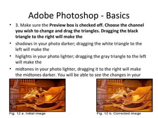 Adobe Photoshop - Basics
• 3. Make sure the Preview box is checked off. Choose the channel
you wish to change and drag the triangles. Dragging the black
triangle to the right will make the
• shadows in your photo darker; dragging the white triangle to the
left will make the
• higlights in your photo lighter; dragging the gray triangle to the left
will make the
• midtones in your photo lighter, dragging it to the right will make
the midtones darker. You will be able to see the changes in your
image.
 