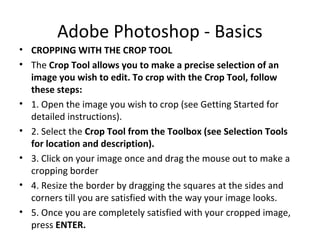 Adobe Photoshop - Basics
• CROPPING WITH THE CROP TOOL
• The Crop Tool allows you to make a precise selection of an
image you wish to edit. To crop with the Crop Tool, follow
these steps:
• 1. Open the image you wish to crop (see Getting Started for
detailed instructions).
• 2. Select the Crop Tool from the Toolbox (see Selection Tools
for location and description).
• 3. Click on your image once and drag the mouse out to make a
cropping border
• 4. Resize the border by dragging the squares at the sides and
corners till you are satisfied with the way your image looks.
• 5. Once you are completely satisfied with your cropped image,
press ENTER.
 