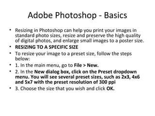 Adobe Photoshop - Basics
• Resizing in Photoshop can help you print your images in
standard photo sizes, resize and preserve the high quality
of digital photos, and enlarge small images to a poster size.
• RESIZING TO A SPECIFIC SIZE
• To resize your image to a preset size, follow the steps
below:
• 1. In the main menu, go to File > New.
• 2. In the New dialog box, click on the Preset dropdown
menu. You will see several preset sizes, such as 2x3, 4x6
and 5x7 with the preset resolution of 300 ppi
• 3. Choose the size that you wish and click OK.
 